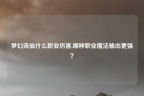 梦幻诛仙什么职业厉害,哪种职业魔法输出更强？