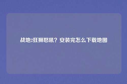 战地2狂狮怒吼?安装完怎么下载地图