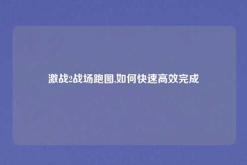 激战2战场跑图,如何快速高效完成