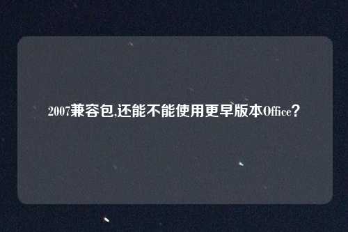 2007兼容包,还能不能使用更早版本Office？