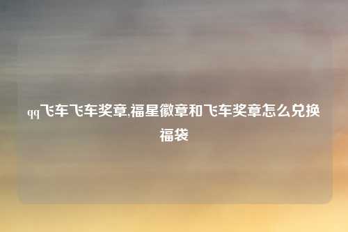 qq飞车飞车奖章,福星徽章和飞车奖章怎么兑换福袋