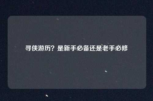 寻侠游历？是新手必备还是老手必修
