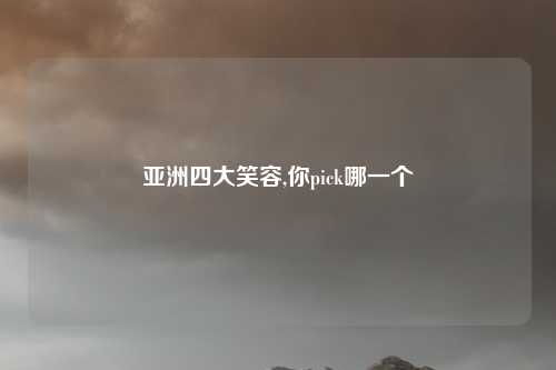 亚洲四大笑容,你pick哪一个