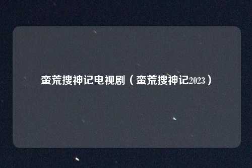 蛮荒搜神记电视剧（蛮荒搜神记2023）