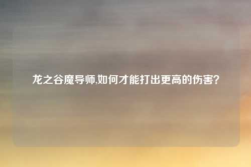 龙之谷魔导师,如何才能打出更高的伤害？
