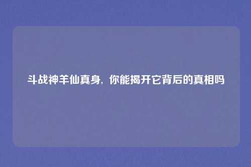 斗战神羊仙真身,  你能揭开它背后的真相吗