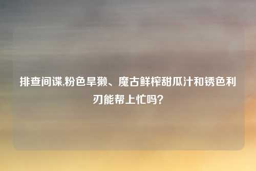 排查间谍,粉色旱獭、魔古鲜榨甜瓜汁和锈色利刃能帮上忙吗？