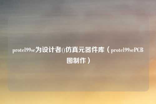 protel99se为设计者()仿真元器件库（protel99sePCB图制作）
