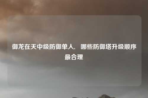 御龙在天中级防御单人,   哪些防御塔升级顺序最合理