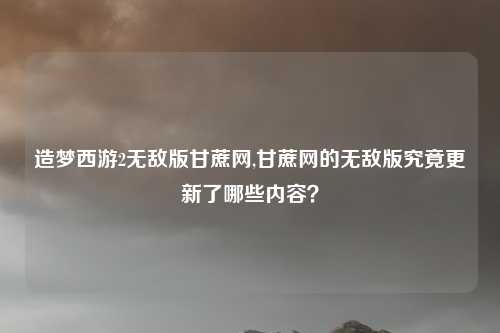 造梦西游2无敌版甘蔗网,甘蔗网的无敌版究竟更新了哪些内容？