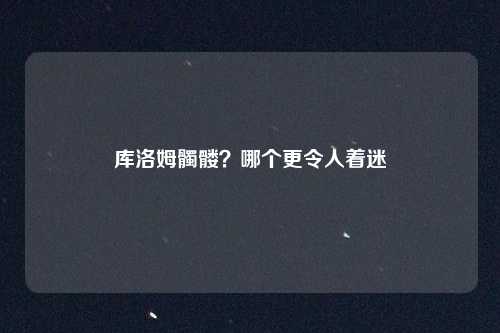 库洛姆髑髅？哪个更令人着迷