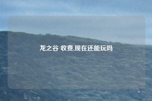龙之谷 收费,现在还能玩吗
