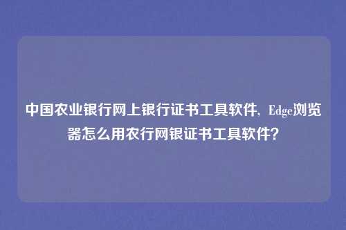 中国农业银行网上银行证书工具软件,  Edge浏览器怎么用农行网银证书工具软件？