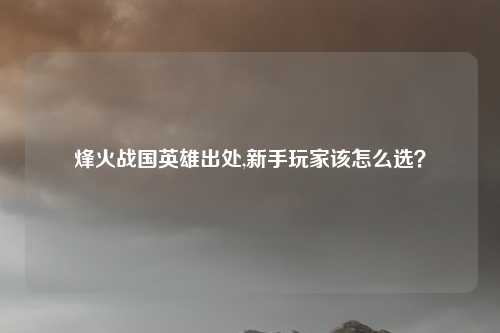烽火战国英雄出处,新手玩家该怎么选?