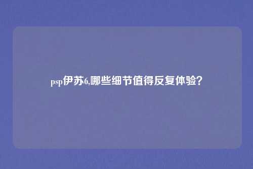 psp伊苏6,哪些细节值得反复体验？