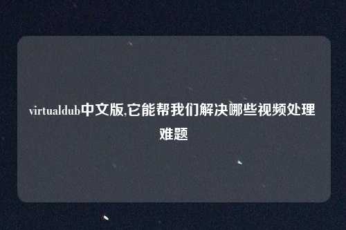 virtualdub中文版,它能帮我们解决哪些视频处理难题