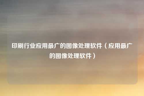 印刷行业应用最广的图像处理软件（应用最广的图像处理软件）
