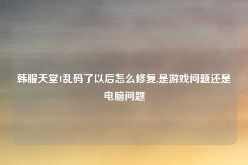 韩服天堂1乱码了以后怎么修复,是游戏问题还是电脑问题