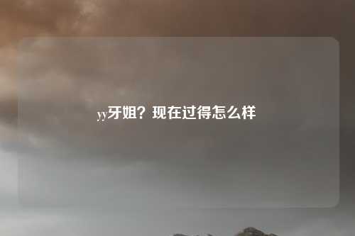 yy牙姐？现在过得怎么样