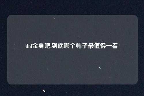 dnf金身吧,到底哪个帖子最值得一看