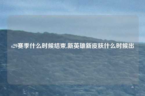 s29赛季什么时候结束,新英雄新皮肤什么时候出