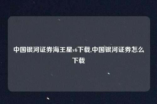 中国银河证券海王星v6下载,中国银河证券怎么下载
