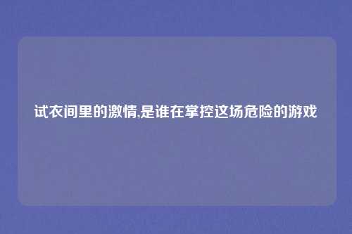试衣间里的激情,是谁在掌控这场危险的游戏