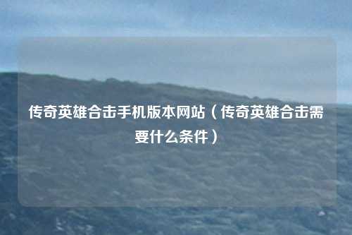 传奇英雄合击手机版本网站（传奇英雄合击需要什么条件）