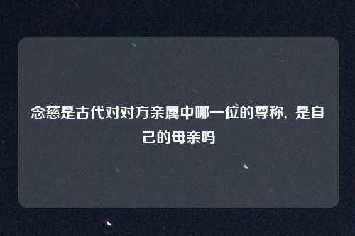念慈是古代对对方亲属中哪一位的尊称,  是自己的母亲吗