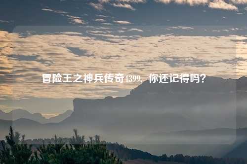 冒险王之神兵传奇4399,  你还记得吗？