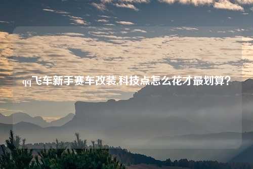 qq飞车新手赛车改装,科技点怎么花才最划算?
