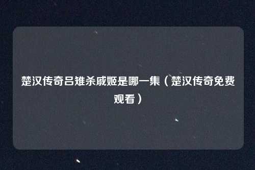 楚汉传奇吕雉杀戚姬是哪一集(楚汉传奇免费观看)