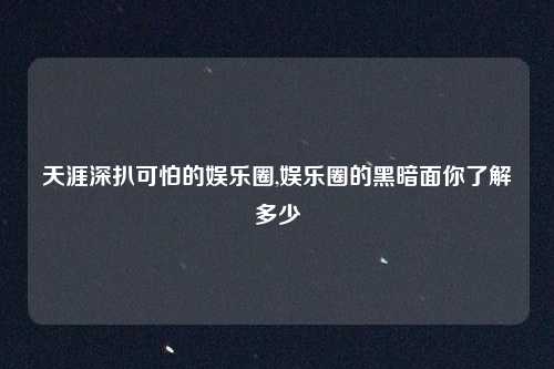 天涯深扒可怕的娱乐圈,娱乐圈的黑暗面你了解多少