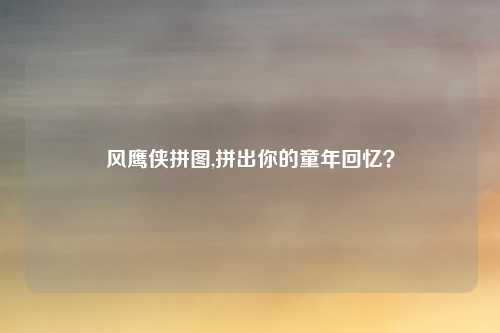 风鹰侠拼图,拼出你的童年回忆？