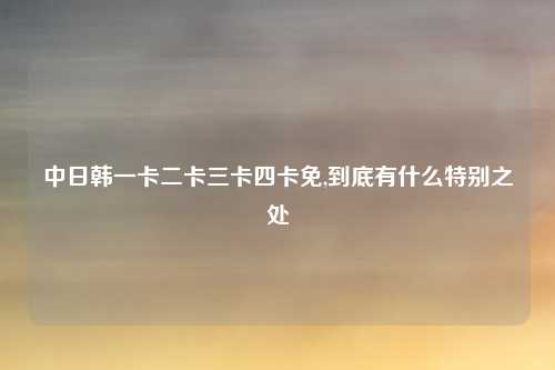 中日韩一卡二卡三卡四卡免,到底有什么特别之处