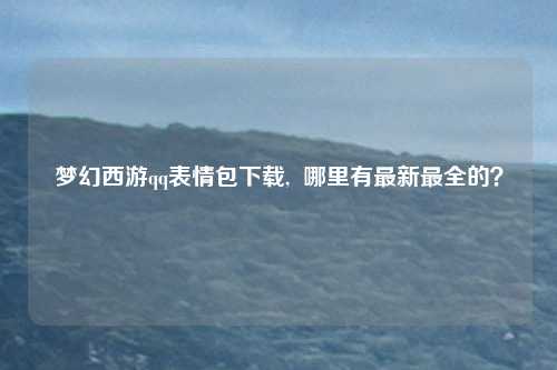 梦幻西游qq表情包下载,  哪里有最新最全的？