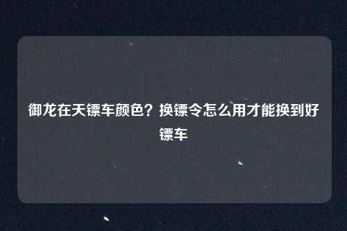 御龙在天镖车颜色？换镖令怎么用才能换到好镖车