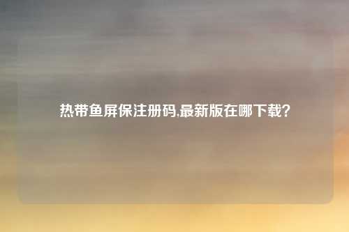 热带鱼屏保注册码,最新版在哪下载？