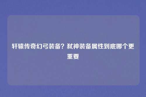 轩辕传奇幻弓装备？弑神装备属性到底哪个更重要