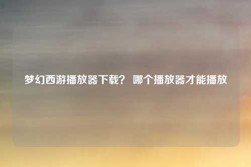梦幻西游播放器下载? 哪个播放器才能播放
