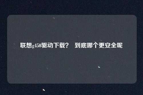 联想g450驱动下载？  到底哪个更安全呢