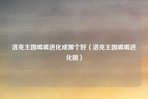 洛克王国呱呱进化成哪个好（洛克王国呱呱进化图）