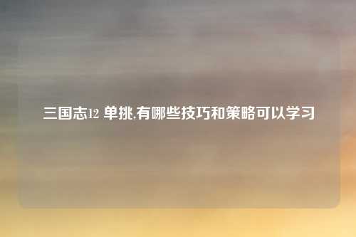 三国志12 单挑,有哪些技巧和策略可以学习