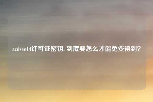 acdsee14许可证密钥, 到底要怎么才能免费得到？