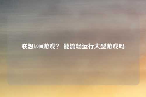 联想k900游戏？ 能流畅运行大型游戏吗