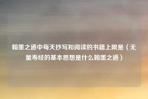 翰墨之道中每天抄写和阅读的书籍上限是（无量寿经的基本思想是什么翰墨之道）