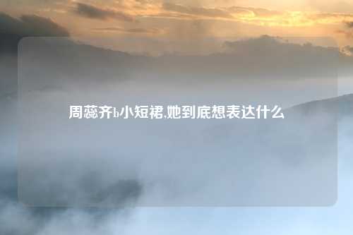 周蕊齐b小短裙,她到底想表达什么