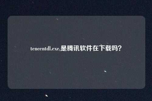 tencentdl.exe,是腾讯软件在下载吗?