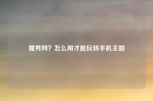 魔秀网？怎么用才能玩转手机主题