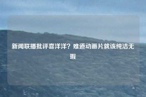 新闻联播批评喜洋洋？难道动画片就该纯洁无瑕